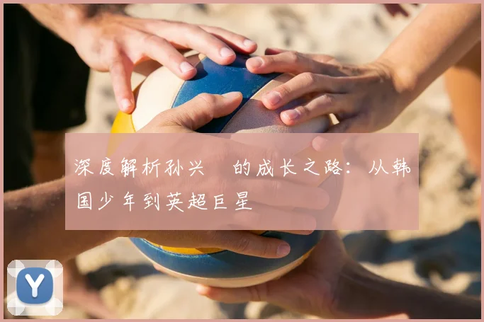深度解析孙兴慜的成长之路：从韩国少年到英超巨星