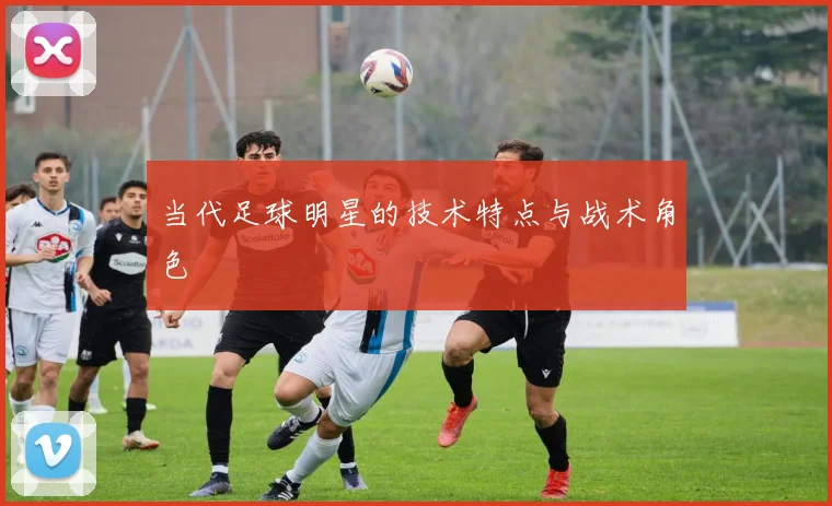当代足球明星的技术特点与战术角色