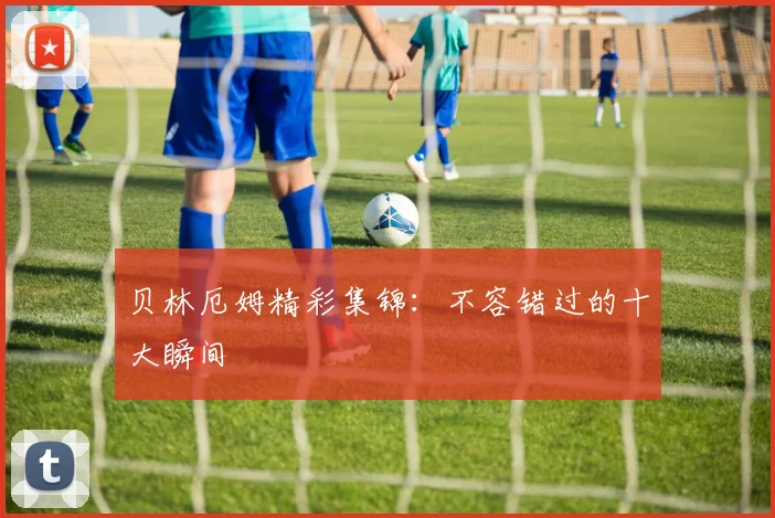 贝林厄姆精彩集锦：不容错过的十大瞬间