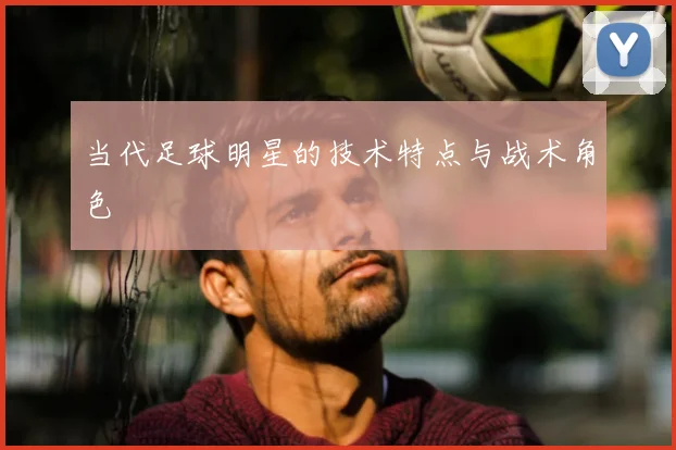 当代足球明星的技术特点与战术角色