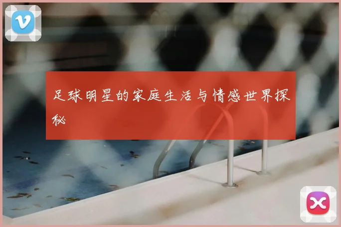 足球明星的家庭生活与情感世界探秘
