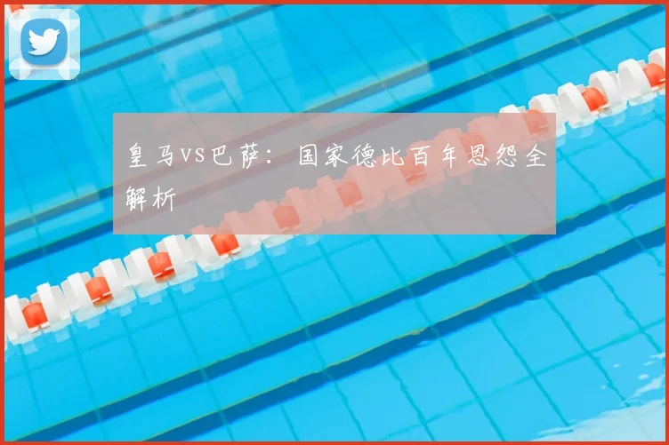 皇马vs巴萨：国家德比百年恩怨全解析