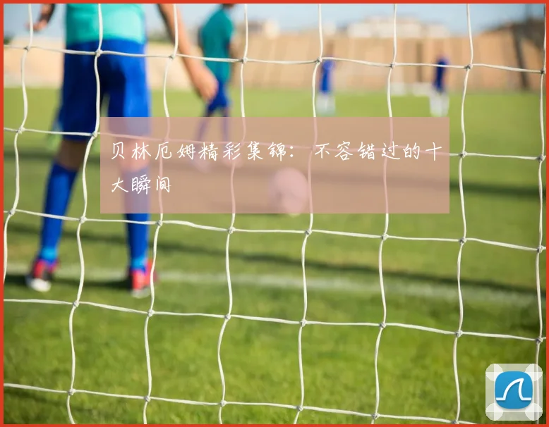 贝林厄姆精彩集锦：不容错过的十大瞬间
