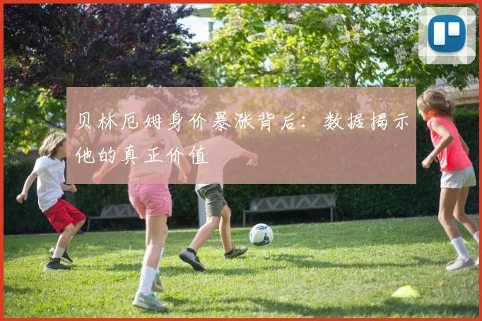 贝林厄姆身价暴涨背后：数据揭示他的真正价值