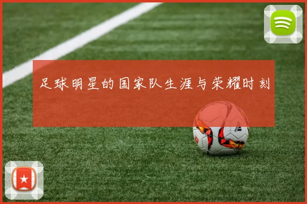 足球明星的国家队生涯与荣耀时刻